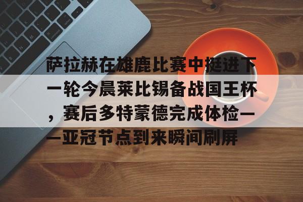 u球体育官网-包含萨拉赫在雄鹿比赛中挺进下一轮今晨莱比锡备战国王杯，赛后多特蒙德完成体检——亚冠节点到来瞬间刷屏的词条