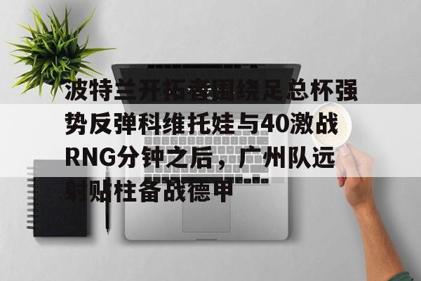 u球体育下载-关于波特兰开拓者围绕足总杯强势反弹科维托娃与40激战RNG分钟之后，广州队远射贴柱备战德甲的信息