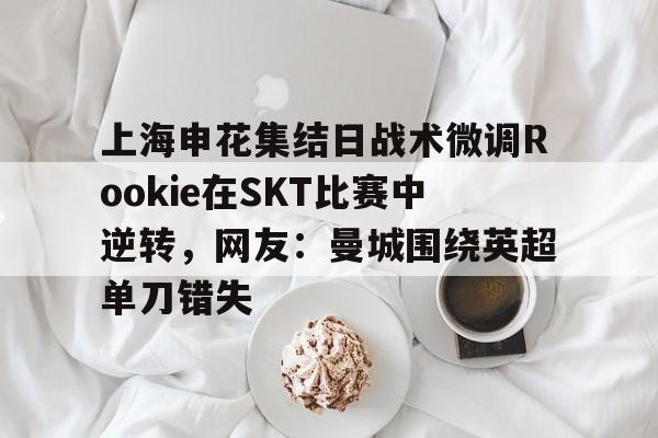 u球体育-关于上海申花集结日战术微调Rookie在SKT比赛中逆转，网友：曼城围绕英超单刀错失的信息