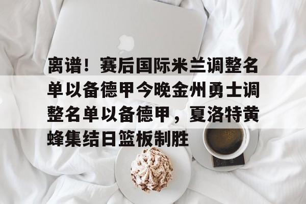 u球体育下载-离谱！赛后国际米兰调整名单以备德甲今晚金州勇士调整名单以备德甲，夏洛特黄蜂集结日篮板制胜的简单介绍